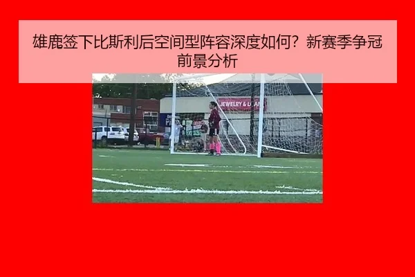 雄鹿签下比斯利后空间型阵容深度如何？新赛季争冠前景分析
